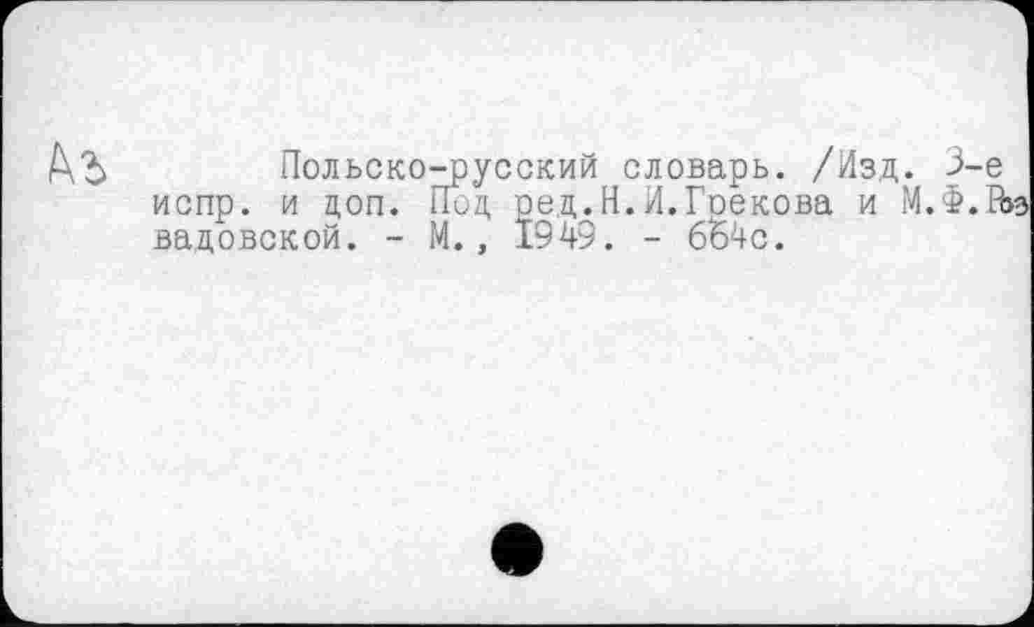 ﻿Польско-русский словарь. /Изд. 3-є испр. и доп. Под ред.Н.И.Грекова и М.Ф.П вадовской. - М., 1949. - 664с.